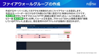 ファイアウォールグループの作成
作成するサーバーに対してのアクセス制御のためにファイアウォールを設定します。
今回はサーバーが一台だけなのでIN側とOUT側に設定する（制御はINのみ）だけです。
ボタンでまずプロトコル「HTTP」接続元種別「ANY」のルール①を追加します。
もう一度 ボタンを押してルール②を追加。プロトコル「SSH」と接続元種別「接続
しているIPアドレス」を選ぶと、現在使用中のIPアドレスが自動的に設定されます。
①
②
Copyright 2022 Fujitsu Cloud Technologies Limited
 