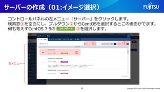 サーバーの作成（01:イメージ選択）
コントロールパネルの左メニュー「サーバー」をクリックします。
検索窓①を空白にし、プルダウン②からCentOSを選択するとこの画面がでます。
何も考えずCentOS 7.9の ③を選択します。
35
① ②
③
左メニュー
Copyright 2022 Fujitsu Cloud Technologies Limited
 