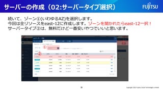 サーバーの作成（02:サーバータイプ選択）
続いて、ゾーン①(いわゆるAZ)を選択します。
今回は全リソースをeast-12に作成します。ゾーンを聞かれたらeast-12一択！
サーバータイプ②は、無料だけど一番安いやつでいいと思います。
36
①
②
②
Copyright 2022 Fujitsu Cloud Technologies Limited
 