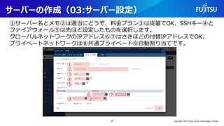 サーバーの作成（03:サーバー設定）
①サーバー名とメモ②は適当にどうぞ、料金プラン③は従量でOK、SSHキー④と
ファイアウォール⑤は先ほど設定したものを選択します。
グローバルネットワークのIPアドレス⑥⑦はさきほどの付替IPアドレスでOK。
プライベートネットワークは⑧共通プライベート⑨自動割り当てです。
37
①
②
③
④
⑤
⑥ ⑦
⑧ ⑨
Copyright 2022 Fujitsu Cloud Technologies Limited
 