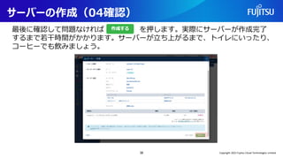 サーバーの作成（04確認）
最後に確認して問題なければ を押します。実際にサーバーが作成完了
するまで若干時間がかかります。サーバーが立ち上がるまで、トイレにいったり、
コーヒーでも飲みましょう。
38 Copyright 2022 Fujitsu Cloud Technologies Limited
 
