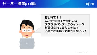 サーバー構築(CLI編)
41
ちょ待て！！
WordPressって一般的には
クラウドベンダーからイメージ
が提供されてるんじゃね？
いまどき手動ってありえないし！
Copyright 2022 Fujitsu Cloud Technologies Limited
 