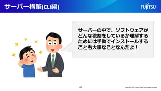サーバー構築(CLI編)
42
サーバーの中で、ソフトウェアが
どんな役割をしているか理解する
ためには手動でインストールする
ことも大事なことなんだよ！
Copyright 2022 Fujitsu Cloud Technologies Limited
 