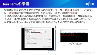 Tera Termの準備
44
SSH認証のためのダイアログが表示されます。ユーザー名①は「root」、パスフ
レーズ②は秘密鍵作成時に設定したパスフレーズを、認証方法③は
「RSA/DSA/ECDSA/ED25519を使う」を選択して、秘密鍵はローカルに保存し
ている「id.rsa.pem」を読み込んでOKを押します。ログインに成功したら、ター
ミナルにシェルプロンプトが表示されるとコマンド入力が可能になります。
①
②
③
ログイン成功！
Copyright 2022 Fujitsu Cloud Technologies Limited
 