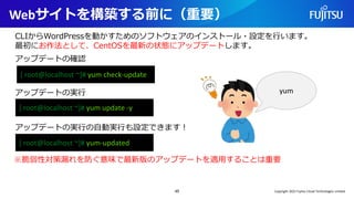 Webサイトを構築する前に（重要）
45
CLIからWordPressを動かすためのソフトウェアのインストール・設定を行います。
最初にお作法として、CentOSを最新の状態にアップデートします。
[ root@localhost ~]# yum check-update
アップデートの確認
アップデートの実行
[ root@localhost ~]# yum update -y
アップデートの実行の自動実行も設定できます！
[ root@localhost ~]# yum-updated
※脆弱性対策漏れを防ぐ意味で最新版のアップデートを適用することは重要
yum
Copyright 2022 Fujitsu Cloud Technologies Limited
 
