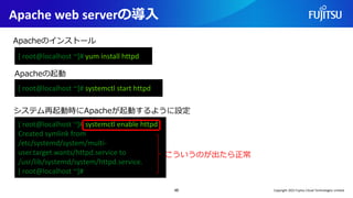 Apache web serverの導入
46
[ root@localhost ~]# yum install httpd
Apacheのインストール
システム再起動時にApacheが起動するように設定
[ root@localhost ~]# systemctl enable httpd
Created symlink from
/etc/systemd/system/multi-
user.target.wants/httpd.service to
/usr/lib/systemd/system/httpd.service.
[ root@localhost ~]#
Apacheの起動
[ root@localhost ~]# systemctl start httpd
こういうのが出たら正常
Copyright 2022 Fujitsu Cloud Technologies Limited
 