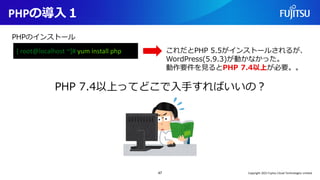 PHPの導入１
47
[ root@localhost ~]# yum install php
PHPのインストール
これだとPHP 5.5がインストールされるが、
WordPress(5.9.3)が動かなかった。
動作要件を見るとPHP 7.4以上が必要。。
PHP 7.4以上ってどこで入手すればいいの？
Copyright 2022 Fujitsu Cloud Technologies Limited
 