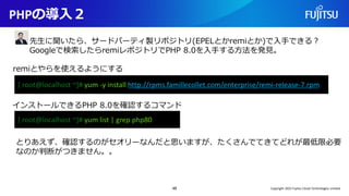 PHPの導入２
48
[ root@localhost ~]# yum -y install http://rpms.famillecollet.com/enterprise/remi-release-7.rpm
remiとやらを使えるようにする
先生に聞いたら、サードパーティ製リポジトリ(EPELとかremiとか)で入手できる？
Googleで検索したらremiレポジトリでPHP 8.0を入手する方法を発見。
[ root@localhost ~]# yum list | grep php80
インストールできるPHP 8.0を確認するコマンド
とりあえず、確認するのがセオリーなんだと思いますが、たくさんでてきてどれが最低限必要
なのか判断がつきません。。
Copyright 2022 Fujitsu Cloud Technologies Limited
 