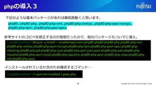 phpの導入３
49
下記のような基本パッケージがあれば最低限動くと思います。
[ root@localhost ~]# yum -y install −−enablerepo=remi-php80 php80 php80-php php80-php-xml
php80-php-xmlrpc php80-php-pecl-mcrypt php80-php-fpm php80-php-pecl-apcu php80-php-
mbstring php80-php-gd php80-php-json php80-php-pecl-json-post php80-php-pdo php80-php-
mysqlnd php80-php-pecl-mysql php80-php-opcache php80-php-pear php80-php-soap php80-php-
intl php80-php-pear
php80、php80-php、php80-php-xml、php80-php-xmlrpc、php80-php-pecl-mcrypt、
php80-php-fpm、php80-php-pecl-apcu
参考サイトのコピペを修正するのが面倒だったので、他のパッケージもついでに導入。
[ root@localhost ~]# yum list installed | grep php
インストールされているか念のため確認するコマンド…
Copyright 2022 Fujitsu Cloud Technologies Limited
 