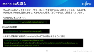 MariaDBの導入
50
MariaDBのインストール
[ root@localhost ~]# yum install mariadb-server -y
WordPressがバックエンドデータベースとして使用するMariaDBをインストールします。
MariaDBはMySQL互換のDBで、CentOS7の標準パッケージとして用意されています。
[ root@localhost ~]# systemctl start mariadb
MariaDBの起動
システム起動時に自動的にmariadbサービスが起動するように設定
[ root@localhost ~]# systemctl enable mariadb
Created symlink from /etc/systemd/system/multi-user.target.wants/mariadb.service to
/usr/lib/systemd/system/mariadb.service
Copyright 2022 Fujitsu Cloud Technologies Limited
 