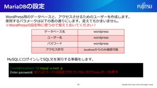 MariaDBの設定
51
WordPress用のデータベースと、アクセスさせるためのユーザーを作成します。
使用するパラメータは以下の表の通りにします。変えてもかまいません。
※WordPressの設定時に使うので覚えておいてください！
データベース名 wordpress
ユーザー名 wordpress
パスワード wordpress
アクセス許可 localhostからのみ接続可能
[ root@localhost ~]# mysql -u root -p
Enter password: ※パスワードは設定されていないのでEnterキーを押す
MySQLにログインしてSQL文を実行する準備をします。
Copyright 2022 Fujitsu Cloud Technologies Limited
 