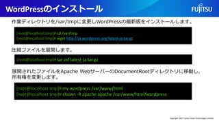 WordPressのインストール
[root@localhost tmp]# cd /var/tmp
[root@localhost tmp]# wget http://ja.wordpress.org/latest-ja.tar.gz
作業ディレクトリを/var/tmpに変更しWordPressの最新版をインストールします。
[root@localhost tmp]# tar zxf latest-ja.tar.gz
[root@localhost tmp]# mv wordpress /var/www/html
[root@localhost tmp]# chown -R apache:apache /var/www/html/wordpress
圧縮ファイルを展開します。
展開されたファイルをApache WebサーバーのDocumentRootディレクトリに移動し、
所有権を変更します。
Copyright 2022 Fujitsu Cloud Technologies Limited
 