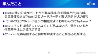 学んだこと
⚫Red Hat社の公式サポートが不要な環境(自宅環境とか)ならば、
自己責任でEPELやRemiなどサードパーティ製リポジトリが便利
⚫ミドルウェアのバージョンの相性はよくわからんのでTry&error？
⚫Linixコマンドは暗記していなくても死なないが、覚えていると
作業効率は上がる気がする
⚫サーバーを再起動すると何かが解決することがある気がする
60 Copyright 2022 Fujitsu Cloud Technologies Limited
 