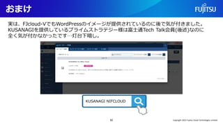 おまけ
62
実は、FJcloud-VでもWordPressのイメージが提供されているのに後で気が付きました。
KUSANAGIを提供しているプライムストラテジー様は富士通Tech Talk会員(後述)なのに
全く気が付かなかったです…灯台下暗し。
KUSANAGI NIFCLOUD
Copyright 2022 Fujitsu Cloud Technologies Limited
 