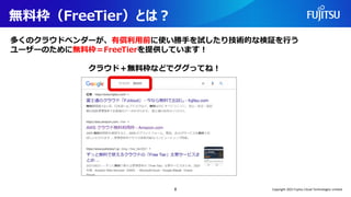 無料枠（FreeTier）とは？
多くのクラウドベンダーが、有償利用前に使い勝手を試したり技術的な検証を行う
ユーザーのために無料枠＝FreeTierを提供しています！
クラウド＋無料枠などでググってね！
8 Copyright 2022 Fujitsu Cloud Technologies Limited
 