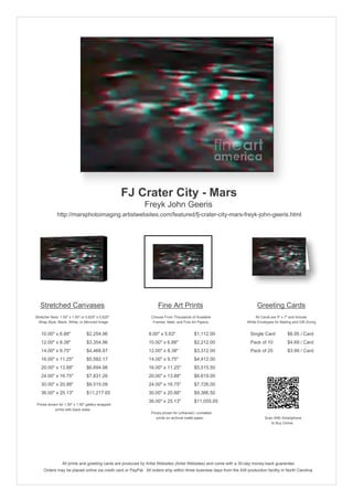 FJ Crater City - Mars
                                                            Freyk John Geeris
              http://marsphotoimaging.artistwebsites.com/featured/fj-crater-city-mars-freyk-john-geeris.html




   Stretched Canvases                                               Fine Art Prints                                       Greeting Cards
Stretcher Bars: 1.50" x 1.50" or 0.625" x 0.625"                Choose From Thousands of Available                       All Cards are 5" x 7" and Include
  Wrap Style: Black, White, or Mirrored Image                    Frames, Mats, and Fine Art Papers                  White Envelopes for Mailing and Gift Giving


   10.00" x 6.88"                $2,254.96                     8.00" x 5.63"             $1,112.00                    Single Card            $6.95 / Card
   12.00" x 8.38"                $3,354.96                     10.00" x 6.88"            $2,212.00                    Pack of 10             $4.69 / Card
   14.00" x 9.75"                $4,468.87                     12.00" x 8.38"            $3,312.00                    Pack of 25             $3.99 / Card
   16.00" x 11.25"               $5,582.17                     14.00" x 9.75"            $4,412.00
   20.00" x 13.88"               $6,694.98                     16.00" x 11.25"           $5,515.50
   24.00" x 16.75"               $7,831.26                     20.00" x 13.88"           $6,619.00
   30.00" x 20.88"               $9,515.09                     24.00" x 16.75"           $7,726.00
   36.00" x 25.13"               $11,217.65                    30.00" x 20.88"           $9,386.50
                                                               36.00" x 25.13"           $11,055.05
 Prices shown for 1.50" x 1.50" gallery-wrapped
            prints with black sides.
                                                                Prices shown for unframed / unmatted
                                                                   prints on archival matte paper.                             Scan With Smartphone
                                                                                                                                  to Buy Online




                 All prints and greeting cards are produced by Artist Websites (Artist Websites) and come with a 30-day money-back guarantee.
     Orders may be placed online via credit card or PayPal. All orders ship within three business days from the AW production facility in North Carolina.
 