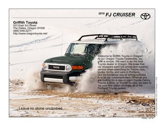 2010
                                       FJ CRUISER
Griffith Toyota
523 East 3rd Street
The Dalles, Oregon 97058
(866) 648-2271
http://www.oregontoyota.net/




                                Welcome to Griffith Toyota in Oregon!
                                At our Oregon Toyota Dealership, our
                                goal is simple. We want to be the best
                                Toyota dealer in Oregon. We know that
                                car shoppers want low prices and superior
                                service when searching for Toyota cars,
                                trucks, SUVs, and vans in Portland.
                                Our no-nonsense way of selling vehicles
                                is what our customers want. Whether you




                                                                                  © 2009 Toyota Motor Sales, U.S.A., Inc. Produced 11.19.09
                                are looking for a new or used Toyota Camry,
                                Toyota Avalon, or Toyota Tundra, we want to
                                 be your first option amongst all of the
                                Portland Toyota dealers.




    Leave no stone unclimbed.

                                                                   PAGE 1 of 14
 