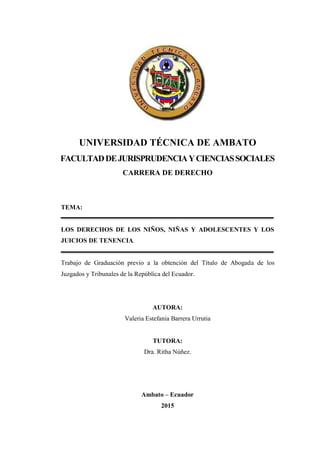 UNIVERSIDAD TÉCNICA DE AMBATO
FACULTADDEJURISPRUDENCIAYCIENCIASSOCIALES
CARRERA DE DERECHO
TEMA:
LOS DERECHOS DE LOS NIÑOS, NIÑAS Y ADOLESCENTES Y LOS
JUICIOS DE TENENCIA.
Trabajo de Graduación previo a la obtención del Título de Abogada de los
Juzgados y Tribunales de la República del Ecuador.
Portada
AUTORA:
Valeria Estefanía Barrera Urrutia
TUTORA:
Dra. Ritha Núñez.
Ambato – Ecuador
2015
 
