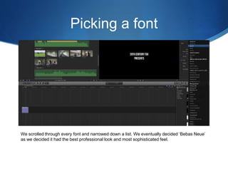 Picking a font
We scrolled through every font and narrowed down a list. We eventually decided ‘Bebas Neue’
as we decided it had the best professional look and most sophisticated feel.
 