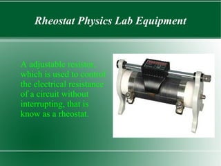 Rheostat Physics Lab Equipment
A adjustable resistor,
which is used to control
the electrical resistance
of a circuit without
interrupting, that is
know as a rheostat.
 