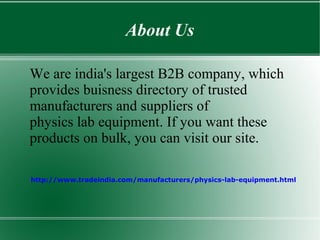 About Us
We are india's largest B2B company, which
provides buisness directory of trusted
manufacturers and suppliers of
physics lab equipment. If you want these
products on bulk, you can visit our site.
http://www.tradeindia.com/manufacturers/physics-lab-equipment.html
 