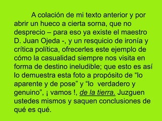 A colación de mi texto anterior y por abrir un hueco a cierta sorna, que no desprecio – para eso ya existe el maestro  D. Juan Ojeda -, y un resquicio de ironía y crítica política, ofrecerles este ejemplo de cómo la casualidad siempre nos visita en forma de destino ineludible; que esto es así lo demuestra esta foto a propósito de “lo aparente y de pose” y “lo  verdadero y  genuino”, ¡ vamos !, de la tierra. Juzguen ustedes mismos y saquen conclusiones de qué es qué. 