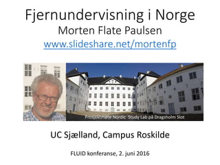 Fjernundervisning i Norge
Morten Flate Paulsen
www.slideshare.net/mortenfp
UC Sjælland, Campus Roskilde
FLUID konferanse, 2. juni 2016
Prosjektmøte Nordic Study Lab på Dragsholm Slot
www.dragsholm-slot.dk
 