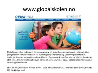 www.globalskolen.no
Globalskolen tilbyr nettbasert fjernundervisning til norske barn som er bosatt i utlandet. Vi er
godkjent som tilskuddsmottaker fra Kunnskapsdepartementet og Utdanningsdirektoratet.
Undervisningen er kompletterende og blir gitt i fagene norsk, samfunnsfag og religion, livssyn og
etikk (RLE). Det forutsettes at eleven har norsk personnummer og går på lokal eller internasjonal
skole i oppholdslandet.
Etter en beskjeden start med 15 elever i 1998 har vi i februar 2013 mer enn 1600 elever, bosatt i
102 forskjellige land.
 