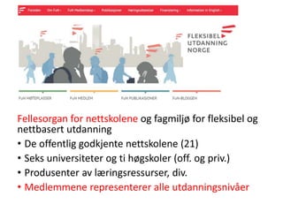 Fellesorgan for nettskolene og fagmiljø for fleksibel og
nettbasert utdanning
• De offentlig godkjente nettskolene (21)
• Seks universiteter og ti høgskoler (off. og priv.)
• Produsenter av læringsressurser, div.
• Medlemmene representerer alle utdanningsnivåer
 
