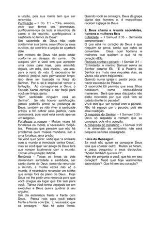 a unção, pois sua mente tem que ser
renovada.
Purificação – II Co. 7:1 – “Ora, amados,
visto que temos tais promessas,
purifiquemo-nos de toda a imundície da
carne e do espírito, aperfeiçoando a
santidade no temor de Deus”.
Um sacerdote de Deus não pode
contaminar sua carne, seus olhos ou seus
ouvidos, do contrário a unção se apartará
dele.
Um ministro de Deus não pode andar
conforme os desejos da carne. Os
ataques vêm e você tem que aprender
uma coisa para hoje, para amanhã,
depois, um mês, dois meses , um ano,
para o resto da vida: É necessário ter
domínio próprio para permanecer limpo,
isso deve ser buscado na força do
Senhor. Por si só é impossível vencer a
tentação. Ao consagrar-se a Deus, o
Espírito Santo começa a dar força para
você ser limpo, santo.
“Sem santidade ninguém verá ao
Senhor”. Se não houver santificação,
jamais poderás entrar na presença de
Deus, também se não viver a santidade
prática e for dobrar seus joelhos, nada
acontecerá, pois você está sendo apenas
um religioso.
Fortalezas a romper - Muitas vezes há
fortalezas na mente, é necessário rompê-
las. Pessoas que pensam que não há
problemas ouvir música mundana, isto é
uma fortaleza, uma prisão.
Se você quer pecar, saiba que “a amizade
com o mundo é inimizade contra Deus”,
mas se você quer ser amigo de Deus terá
que romper totalmente com o mundo.
Tomar uma posição radical.
Renúncia - Todas as áreas da vida
demandam santidade e santidade, ser
santo diante de Deus demanda renunciar
o mundo, e muitas vezes não só o
mundo, é necessário renunciar um sonho
que esteja fora do plano de Deus. Hoje
Deus vai lhe pedir uma renúncia para que
você chegue ao lugar que Ele tem para
você. Talvez você tenha desejado ser um
executivo e Deus queira quebrar o seu
orgulho.
Um dia estaremos frente a frente com
Deus. Pensa hoje, pois você estará
frente a frente com Ele. É necessário que
se consagre. Não há outra forma.
Quando você se consagra, Deus dá graça
diante dos homens e, é maravilhoso
receber a graça de Deus.
2. Deus chama e levanta sacerdotes,
homens e mulheres fieis
Fidelidade – I Samuel 2:35 - Demanda
compromisso
O que está no coração de Deus é que
ninguém se perca, senão que todos se
convertam. Deus quer homens e
mulheres que queiram o que há no
coração dEle.
Radicais contra o pecado - I Samuel 3:1 –
“Entretanto, o menino Samuel servia ao
Senhor perante Eli. E a Palavra do
Senhor era muito rara naqueles dias; as
visões não eram freqüentes”.
Quando numa igreja o pastor peca, vai
haver escassez de Palavra.
O sacerdote Eli permitiu que seus filhos
pecassem, como conseqüência
morreram. Será que seus discípulos não
estão morrendo por que você tem se
calado diante do pecado?
Você tem que ser radical com o pecado.
Não há espaço par o pecado, pois ele
atrai maldição.
O respaldo do Senhor – I Samuel 3:20 -
Deus só respalda o homem que se
consagra, pois vê o coração.
A dimensão do ministério – I Samuel 3:20
- A dimensão do ministério não será
pequena se fores consagrado.
Feixe da Mensagem
Se você não quiser se consagrar Deus
terá que chamar outro. Muitos se foram,
e Jesus perguntou a seus discípulos:
“Acaso também quereis ir?”.
Hoje ele pergunta a você, que há em seu
coração? Você quer hoje vestimentas
sacerdotais? Que há em seu coração?
 