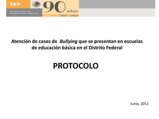 Atención de casos de Bullying que se presentan en escuelas 
de educación básica en el Distrito Federal 
PROTOCOLO 
Junio, 2011 
 