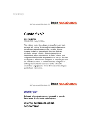 São Paulo, domingo, 25 de julho de 2004




Custo fixo?
BRUNO LIMA
FREE-LANCE PARA A FOLHA

Não existem custos fixos, dizem os consultores, por mais
que esse seja o nome técnico dado aos gastos da empresa
que não dependem de desempenho e vendas. Mesmo
despesas periódicas como aluguel do ponto, ligações
telefônica, energia elétrica e folha de pagamento de
funcionários podem ser reduzidas de forma criativa, sem
comprometer a qualidade do produto ou do serviço. No caso
do aluguel, há opções como renegociar os reajustes previstos
em contrato ou avaliar se compensa manter a empresa no
endereço atual. Para ter sucesso na tarefa, vale tanto
sensibilizar a equipe como abusar de recursos tecnológicos
que induzam à economia.




       São Paulo, domingo, 25 de julho de 2004




CUSTO FIXO?

Antes de eliminar despesas, empresário tem de
listar o que é valorizado pelo freguês

Cliente determina como
economizar
 