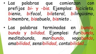 • Las palabras que comienzan con
prefijos bi- y -bis. Ejemplos: bicicleta,
bienio, bifocal, bilateral, bilingüismo,
bimembre, bisabuelo, bisnieto .
• Las palabras terminadas en bundo,
bunda y bilidad. Ejemplos: furibunda,
meditabunda, moribundo, vagabundo,
amabilidad, sensibilidad, contabilidad…
 