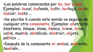•Las palabras comenzadas por bu, bur y bus.
Ejemplos: bucal, bufanda, bullir, burbuja, burla,
buscar, busto ...
•Se escribe b cuando este sonido va seguido de
cualquier otra consonante. Ejemplos: abstracto,
blasfemia, bloque, blusa, blanco, breve, brisa,
cable, mueble, obstáculo, obstruir, objeto,
público ...
•Después de la consonante m: ambos, ambiente,
también...
 