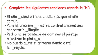 • Completa las siguientes oraciones usando la “b”:
• El año _isiesto tiene un día más que el año
común.
• Para el próximo _imestre contrataremos una
secretaria _ilingüe.
• Pedro no se cansa_a de admirar el paisaje
mientras lo pinta_a.
• No puedo a_rir el armario donde está
la _rújula.
 