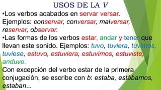 USOS DE LA V
•Los verbos acabados en servar versar.
Ejemplos: conservar, conversar, malversar,
reservar, observar.
•Las formas de los verbos estar, andar y tener que
llevan este sonido. Ejemplos: tuvo, tuviera, tuvimos,
tuviese, estuvo, estuviera, estuvimos, estuviste,
anduvo.
Con excepción del verbo estar de la primera
conjugación, se escribe con b: estaba, estábamos,
estaban...
 