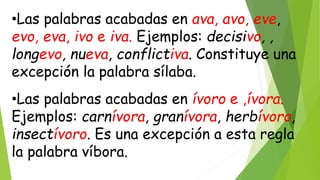 •Las palabras acabadas en ava, avo, eve,
evo, eva, ivo e iva. Ejemplos: decisivo, ,
longevo, nueva, conflictiva. Constituye una
excepción la palabra sílaba.
•Las palabras acabadas en ívoro e ,ívora.
Ejemplos: carnívora, granívora, herbívoro,
insectívoro. Es una excepción a esta regla
la palabra víbora.
 