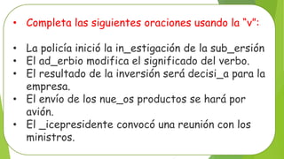 • Completa las siguientes oraciones usando la “v”:
• La policía inició la in_estigación de la sub_ersión
• El ad_erbio modifica el significado del verbo.
• El resultado de la inversión será decisi_a para la
empresa.
• El envío de los nue_os productos se hará por
avión.
• El _icepresidente convocó una reunión con los
ministros.
 