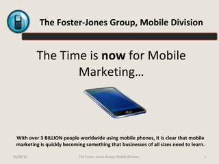The Time is  now  for Mobile Marketing… With over 3 BILLION people worldwide using mobile phones, it is clear that mobile marketing is quickly becoming something that businesses of all sizes need to learn. The Foster-Jones Group, Mobile Division 01/08/10 The Foster-Jones Group, Mobile Division. 