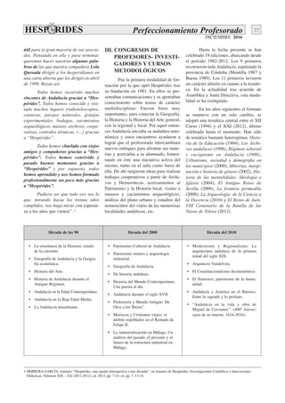 DICIEMBRE 2016
27Perfeccionamiento Profesorado
útil para la gran mayoría de sus asocia-
dos. Pensando en ello y para terminar,
queremos hacer nuestras algunas pala-
bras de las que nuestra compañera Lola
Quesada dirigió a los hesperidianos en
una carta abierta que les dirigió en abril
de 1999. Rezan así:
Todos hemos recorrido muchos
rincones de Andalucía gracias a “Hes-
pérides”. Todos hemos conocido y visi-
tado muchos lugares (radiotelescopios,
canteras, parajes naturales, granjas
experimentales, bodegas, yacimientos
arqueológicos, museos, archivos, coope-
rativas, centrales térmicas, (…) gracias
a “Hespérides”.
Todos hemos charlado con viejos
amigos y compañeros gracias a “Hes-
pérides”. Todos hemos convivido y
pasado buenos momentos gracias a
“Hespérides” y por supuesto, todos
hemos aprendido y nos hemos formado
profesionalmente un poco más gracias
a “Hespérides”.
Pudiera ser que todo eso sea lo
que, mirando hacia los treinta años
cumplidos, nos haga mirar con esperan-
za a los años que vienen”. 1
III. CONGRESOS DE
PROFESORES- INVESTI-
GADORES Y CURSOS
METODOLÓGICOS
Fue la primera modalidad de for-
mación por la que optó Hespérides tras
su fundación en 1981. En ellos se pre-
sentaban comunicaciones y se aportaban
conocimiento sobre temas de carácter
multidisciplinar. Fueron foros muy
importantes, para conectar la Geografía,
la Historia y la Historia del Arte general,
con la regional y local. Por aquel enton-
ces Andalucía iniciaba su andadura auto-
nómica y estos encuentros ayudaron a
lograr que el profesorado intercambiara
nuevos enfoques para afrontar sus mate-
rias y acercarlas a su alumnado, fomen-
tando en éste una iniciativa activa del
mismo, tanto en el aula como fuera de
ella. De ahí surgieron ideas para realizar
trabajos cooperativos a partir de Archi-
vos y Hemerotecas, acercamientos al
Patrimonio y la Historia local, visitas a
museos y yacimientos arqueológicos,
análisis del plano urbano y estudios del
nomenclátor del viario de las numerosas
localidades andaluzas, etc.
Hasta la fecha presente se han
celebrado 19 ediciones, abarcando desde
el periodo 1982-2012. Los 9 primeros
recorrieron toda Andalucía, repitiendo la
provincia de Córdoba (Montilla 1987 y
Baena 1989). Los 11 primeros tuvieron
un carácter abierto en cuanto a la temáti-
ca. En la actualidad tras acuerdo de
Asamblea y Junta Directiva, esta moda-
lidad se ha extinguido.
En los años siguientes el formato
se mantuvo con un solo cambio, se
adoptó una temática central entre el XII
Curso (1994) y el XXI (2012), último
celebrado hasta el momento. Han sido
de temática bastante heterogénea: Histo-
ria de la Educación (1994), Los Archi-
vos andaluces (1996), Régimen señorial
y caciquismo en Andalucía (1998),
Urbanismo, sociedad y demografía en
los municipios (2000), Minorías, margi-
nación e historia de género (2002), His-
toria de las mentalidades. Ideología e
Iglesia (2004), El Antiguo Reino de
Sevilla (2006), La frontera permeable
(2008), La Arqueología: de la Ciencia a
la Docencia (2010) y El Reino de Jaén.
VIII Centenario de la Batalla de las
Navas de Tolosa (2012).
1 HERRERA GARCÍA, Antonio: “Hespérides: una ojeada retrospectiva a tres décadas”, en Anuario de Hespérides. Investigaciones Científicos e Innovaciones
Didácticas, Volumen XIX – XX (2011-2012), ed. 2013, pp. 7-14, cit. pp. 7, 13-14.
Década de los 90 Década del 2000 Década del 2010
• La enseñanza de la Historia: estado
de la cuestión.
• Geografía de Andalucía y la Geogra-
fía económica.
• Historia del Arte.
• Historia de Andalucía durante el
Antiguo Régimen.
• Andalucía en la Edad Contemporánea.
• Andalucía en la Baja Edad Media.
• La Andalucía musulmana.
• Patrimonio Cultural de Andalucía
• Patrimonio minero y arqueología
industrial.
• Geografía de Andalucía.
• De historia andaluza.
• Historia del Mundo Contemporáneo.
Una puesta al día.
• Andalucía durante el siglo XVII.
• Prehistoria y Mundo Antiguo. De
Orce a los Íberos”.
• Moriscos y Cristianos viejos: el
ámbito repoblador en el Reinado de
Felipe II.
• La industrialización en Málaga. Un
análisis del pasado, el presente y el
futuro de la estructura industrial en
Málaga.
• Modernismo y Regionalismo. La
arquitectura andaluza de la primera
mitad del siglo XIX.
• Arquitecto Vandelvira.
• El Constitucionalismo decimonónico.
• El flamenco, patrimonio de la huma-
nidad.
• Andalucía y América en el Barroco.
Entre lo sagrado y lo profano.
• “Andalucía en la vida y obra de
Miguel de Cervantes”. (400º Aniver-
sario de su muerte, 1616-2016).
 