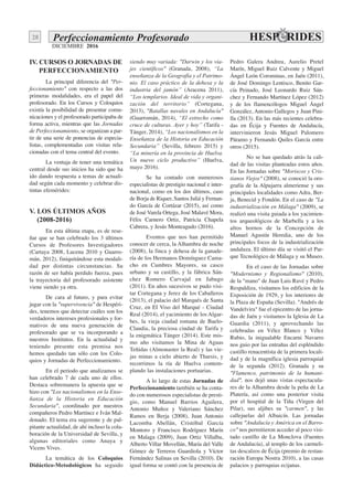 DICIEMBRE 2016
28 Perfeccionamiento Profesorado
IV. CURSOS O JORNADAS DE
PERFECCIONAMIENTO
La principal diferencia del "Per-
feccionamiento" con respecto a las dos
primeras modalidades, era el papel del
profesorado. En los Cursos y Coloquios
existía la posibilidad de presentar comu-
nicaciones y el profesorado participaba de
forma activa, mientras que las Jornadas
de Perfeccionamiento, se organizan a par-
tir de una serie de ponencias de especia-
listas, complementadas con visitas rela-
cionadas con el tema central del evento.
La ventaja de tener una temática
central desde sus inicios ha sido que ha
ido dando respuesta a temas de actuali-
dad según cada momento y celebrar dis-
tintas efemérides:
V. LOS ÚLTIMOS AÑOS
(2008-2016)
En esta última etapa, es de rese-
ñar que se han celebrado los 3 últimos
Cursos de Profesores Investigadores
(Cartaya 2008, Lucena 2010 y Guarro-
mán, 2012), finiquitándose esta modali-
dad por distintas circunstancias. Su
razón de ser había perdido fuerza, pues
la trayectoria del profesorado asistente
viene siendo ya otra.
De cara al futuro, y para evitar
jugar con la "supervivencia" de Hespéri-
des, tenemos que detectar cuáles son los
verdaderos intereses profesionales y for-
mativos de una nueva generación de
profesorado que se va incorporando a
nuestros Institutos. En la actualidad y
teniendo presente esta premisa nos
hemos quedado tan sólo con los Colo-
quios y Jornadas de Perfeccionamiento.
En el periodo que analizamos se
han celebrado 7 de cada uno de ellos.
Destaca sobremanera la apuesta que se
hizo con "Los nacionalismos en la Ense-
ñanza de la Historia en Educación
Secundaria", coordinado por nuestros
compañeros Pedro Martínez e Iván Mal-
donado. El tema era sugerente y de pal-
pitante actualidad, de ahí incluso la cola-
boración de la Universidad de Sevilla, y
algunas editoriales como Anaya y
Vicens Vives.
La temática de los Coloquios
Didáctico-Metodológicos ha seguido
siendo muy variada: "Darwin y los via-
jes científicos" (Granada, 2008), “La
enseñanza de la Geografía y el Patrimo-
nio. El caso práctico de la dehesa y la
industria del jamón” (Aracena 2011),
“Los templarios. Ideal de vida y organi-
zación del territorio” (Cortegana,
2013), "Batallas navales en Andalucía"
(Guarromán, 2014), “El estrecho como
cruce de culturas. Ayer y hoy” (Tarifa -
Tánger, 2014), “Los nacionalismos en la
Enseñanza de la Historia en Educación
Secundaria” (Sevilla, febrero 2015) y
“La minería en la provincia de Huelva.
Un nuevo ciclo productivo” (Huelva,
mayo 2016).
Se ha contado con numerosos
especialistas de prestigio nacional e inter-
nacional, como en los dos últimos, caso
de Borja de Riquer, Santos Juliá y Fernan-
do García de Cortázar (2015), así como
de José Varela Ortega, José Malavé Mora,
Félix Carnero Ortiz, Patricia Chapela
Cabrera, y Jesús Monteagudo (2016).
Eventos que nos han permitido
conocer de cerca, la Alhambra de noche
(2008), la finca y dehesa de la ganade-
ría de los Hermanos Domínguez Cama-
cho en Cumbres Mayores, su casco
urbano y su castillo, y la fábrica Sán-
chez Romero Carvajal en Jabugo
(2011). En años sucesivos se pudo visi-
tar Cortegana y Jerez de los Caballeros
(2013), el palacio del Marqués de Santa
Cruz, en El Viso del Marqué - Ciudad
Real (2014), el yacimiento de los Algar-
bes, la vieja ciudad romana de Baelo-
Claudia, la preciosa ciudad de Tarifa y
la enigmática Tánger (2014). Este mis-
mo año visitamos la Mina de Aguas
Teñidas (Almonaster la Real) y las vie-
jas minas a cielo abierto de Tharsis, y
recorrimos la ría de Huelva contem-
plando las instalaciones portuarias.
A lo largo de estas Jornadas de
Perfeccionamiento también se ha conta-
do con numerosos especialistas de presti-
gio, como Manuel Barrios Aguilera,
Antonio Muñoz y Valeriano Sánchez
Ramos en Berja (2008), Juan Antonio
Lacomba Abellán, Cristóbal García
Montoro y Francisco Rodríguez Marín
en Malaga (2009), Juan Ortiz Villalba,
Alberto Villar Movellán, María del Valle
Gómez de Terreros Guardiola y Víctor
Fernández Salinas en Sevilla (2010). De
igual forma se contó con la presencia de
Pedro Galera Andreu, Aurelio Pretel
Marín, Miguel Ruiz Calvente y Miguel
Ángel León Corominas, en Jaén (2011),
de José Domingo Lentisco, Benito Gar-
cía Peinado, José Leonardo Ruiz Sán-
chez y Fernando Martínez López (2012)
y de los flamencólogos Miguel Ángel
González, Antonio Gallegos y Juan Pini-
lla (2013). En las más recientes celebra-
das en Écija y Fuentes de Andalucía,
intervinieron Jesús Miguel Palomero
Páramo y Fernando Quiles García entre
otros (2015).
No se han quedado atrás la cali-
dad de las visitas planteadas estos años.
En las Jornadas sobre "Moriscos y Cris-
tianos Viejos" (2008), se conoció la oro-
grafía de la Alpujarra almeriense y sus
principales localidades como Adra, Ber-
ja, Benecid y Fondón. En el caso de "La
industrialización en Málaga" (2009), se
realizó una visita guiada a los yacimien-
tos arqueológicos de Marbella y a los
altos hornos de la Concepción de
Manuel Agustín Heredia, uno de los
principales focos de la industrialización
andaluza. El último día se visitó el Par-
que Tecnológico de Málaga y su Museo.
En el caso de las Jornadas sobre
"Modernismo y Regionalismo" (2010),
de la "mano" de Juan Luis Ravé y Pedro
Respaldiza, visitamos los edificios de la
Exposición de 1929, y los interiores de
la Plaza de España (Sevilla). "Andrés de
Vandelvira" fue el epicentro de las jorna-
das de Jaén y visitamos la Iglesia de La
Guardia (2011), y aprovechando las
celebradas en Vélez Blanco y Vélez
Rubio, la inigualable Encarni Navarro
nos guio por las entrañas del espléndido
castillo renacentista de la primera locali-
dad y de la magnífica iglesia parroquial
de la segunda (2012). Granada y su
"Flamenco, patrimonio de la humani-
dad", nos dejó unas vistas espectacula-
res de la Alhambra desde la peña de La
Platería, así como una posterior visita
por el hospital de la Tiña (Virgen del
Pilar), sus aljibes su "carmen", y las
callejuelas del Albaicín. Las jornadas
sobre "Andalucía y América en el Barro-
co" nos permitieron acceder al poco visi-
tado castillo de La Monclova (Fuentes
de Andalucía), al templo de los carmeli-
tas descalzos de Écija (premio de restau-
ración Europa Nostra 2010), a las casas
palacios y parroquias ecijanas.
 