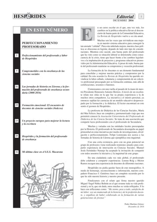 DICIEMBRE 2016
n un curso escolar en el que, una vez más, los
cambios en la política educativa llevan al descon-
cierto de buena parte de la Comunidad Educativa,
La Revista de Hespérides vuelve a su cita anual.
Muchas son las voces que reivindican una mejo-
ra en nuestro sistema educativo para conseguir la
tan ansiada “calidad”. Para esta anhelada mejora, nuestra clase polí-
tica se obsesiona en legislar, dejando de lado otro tipo de conside-
raciones. Mientras esto sucede, una buena parte del profesorado
que ha visto como su situación laboral se deterioraba como conse-
cuencia de la crisis, tiene que hacer frente a los cambios legislati-
vos o la implantación de proyectos y programas educativos promo-
vidos por la Administración Educativa. A pesar de todo, buena par-
te del profesorado mantiene su compromiso y vocación profesional.
La formación de los docentes es un elemento fundamental
para consolidar y mejorar nuestra práctica y compromiso por la
calidad. En esta ocasión La Revista de Hespérides ha querido rei-
vindicar la labor callada, voluntaria y comprometida de un colecti-
vo profesional preocupado por su formación continua, más allá de
certificaciones, sexenios o baremos.
Comenzamos con una vuelta al pasado de la mano de nues-
tro Presidente Honorario Antonio Herrera. A través de un excelen-
te relato nos sitúa en la que fue su propia experiencia y la de
muchos otros compañeros. La iniciativa y el interés personal, ya
entonces suplían las carencias de un modelo educativo despreocu-
pado por la formación y la didáctica. El lector encontrará en este
sentir el germen de Hespérides.
La profesora de Didáctica de las Ciencias Sociales, María
del Mar Felices, hace un completo y pormenorizado viaje que nos
permitirá conocer la Asociación Universitaria del Profesorado de
Didáctica de las Ciencia Sociales. Se trata de una asociación que
comparte lazos profesionales con el profesorado de Secundaria.
Muchas y variadas son las entidades locales preocupadas
por la Historia. El profesorado de Secundaria desempeña un papel
primordial en estas iniciativas por medio de investigaciones, divul-
gación o perfeccionamiento. Felipe Lorenzana nos acerca a las
Jornadas de historia de Llerena que ejemplifica esta inquietud.
Con una corta existencia, pero con un gran potencial un
grupo de profesores viene realizando reuniones anuales para com-
partir experiencia de innovación en Ciencias Sociales. Manuel
Jesús Fernández Naranjo ha aceptado la invitación de compartir
con todos nosotros la iniciativa y la inquietud de este grupo.
En una ciudadanía cada vez más global, el profesorado
debe colaborar y compartir experiencias. Lorena Roig y Héctor
Ramos recogen una experiencia de docentes de diferentes naciones.
Hespérides no podía quedar fuera de este monográfico. A
modo de homenaje, reconocimiento e información, nuestro com-
pañero Francisco J. Gutiérrez hace un completo recorrido por lo
que ha sido nuestra historia y nuestro presente.
Finalizamos con el relato que firma nuestro querido
Miguel Ángel Núñez Beltrán en el que resume toda su vida profe-
sional y en la, que sin duda, otros muchos se verán reflejados. Y lo
hace con reflexiones como: “Me siento, pese a todo, satisfecho de
mi labor: soy un enamorado de la historia y de la profesión docen-
te, y orgulloso de haber colaborado en la formación de varias
generaciones de jóvenes”
EN ESTE NÚMERO
31
25
23
19
11
2
5
PERFECCIONAMIENTO
PROFESORADO
Perfeccionamiento del profesorado y labor
de Hespérides
Comprometidos con la enseñanza de las
ciencias sociales
Las jornadas de historia en Llerena y la for-
mación del profesorado de enseñanza secun-
daria (2000-2016)
Formación emocional: El encuentro de
docentes de ciencias sociales (#edccss)
Un proyecto europeo para mejorar la lectura
y la escritura
Hespérides y la formación del profesorado
de enseñanza
Mi última clase en el I.E.S. Macarena
E
Editorial 1
Pedro Martínez Gómez
Diciembre de 2016
 