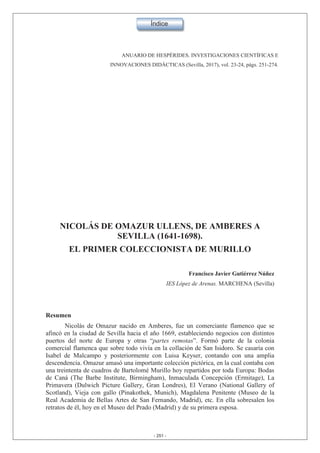 ANUARIO DE HESPÉRIDES. INVESTIGACIONES CIENTÍFICAS E
INNOVACIONES DIDÁCTICAS (Sevilla, 2017), vol. 23-24, págs. .
NICOLÁS DE OMAZUR ULLENS, DE AMBERES A
SEVILLA (1641-1698).
EL PRIMER COLECCIONISTA DE MURILLO
Francisco Javier Gutiérrez Núñez
IES López de Arenas. MARCHENA (Sevilla)
Resumen
Nicolás de Omazur nacido en Amberes, fue un comerciante flamenco que se
afincó en la ciudad de Sevilla hacia el año 1669, estableciendo negocios con distintos
puertos del norte de Europa y otras “partes remotas”. Formó parte de la colonia
comercial flamenca que sobre todo vivía en la collación de San Isidoro. Se casaría con
Isabel de Malcampo y posteriormente con Luisa Keyser, contando con una amplia
descendencia. Omazur amasó una importante colección pictórica, en la cual contaba con
una treintenta de cuadros de Bartolomé Murillo hoy repartidos por toda Europa: Bodas
de Caná (The Barbe Institute, Birmingham), Inmaculada Concepción (Ermitage), La
Primavera (Dulwich Picture Gallery, Gran Londres), El Verano (National Gallery of
Scotland), Vieja con gallo (Pinakothek, Munich), Magdalena Penitente (Museo de la
Real Academia de Bellas Artes de San Fernando, Madrid), etc. En ella sobresalen los
retratos de él, hoy en el Museo del Prado (Madrid) y de su primera esposa.
- 251 -
 