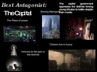The Place of power Immune to the pain in  the districts Shining Metropolis Best Antagonist:  The capitol government oppresses the districts forcing young tributes to battle despite their morals The Capital Citizens live in luxury Tributes of  the Games 