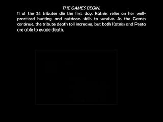 THE GAMES BEGIN.   11 of the 24 tributes die the first day. Katniss relies on her well-practiced hunting and outdoors skills to survive. As the Games continue, the tribute death toll increases, but both Katniss and Peeta are able to evade death. 