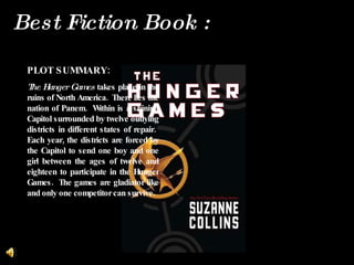 PLOT SUMMARY: The Hunger Games  takes place i n the ruins of North America.  There lies the nation of Panem.  Within is a shining Capitol surrounded by twelve outlying districts in different states of repair.  Each year, the districts are forced by the Capitol to send one boy and one girl between the ages of twelve and eighteen to participate in the Hunger Games.  The games are gladiator like and only one competitor can survive. Best Fiction Book :  