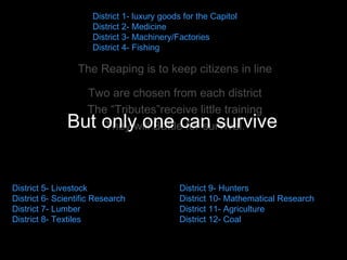 The Reaping is to keep citizens in line Two are chosen from each district The “Tributes”receive little training They will Battle for survival. But only one can survive  District 1- luxury goods for the Capitol  District 2- Medicine  District 3- Machinery/Factories  District 4- Fishing  District 5- Livestock  District 6- Scientific Research  District 7- Lumber  District 8- Textiles District 9- Hunters  District 10- Mathematical Research  District 11- Agriculture  District 12- Coal  