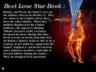 Katniss and Peeta, the baker’s son, are the tributes chosen for district 12.  They are  taken to the Capitol, where they meet the other tributes. When they publicly displayed to the Capitol audience, the appear as flaming Tributes because of the costumes designed for them. During this time, Peeta reveals on-air his long-time love for Katniss. Katniss believes this to be a strategy to get audience support for the Games. Support is crucial for survival, since audience members send gifts to favored tributes during the Games.  They are dropped in by parachute Best Lone Star Book :  