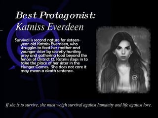Survival is second nature for sixteen-year-old Katniss Everdeen, who struggles to feed her mother and younger sister by secretly hunting prey and gathering food beyond the fences of District 12. Katniss steps in to take the place of her sister in the Hunger Games.  She does not care it may mean a death sentence.  Best Protagonist:  Katniss Everdeen If she is to survive, she must weigh survival against humanity and life against love. 