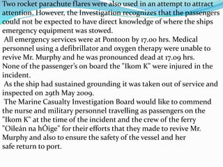 Two rocket parachute flares were also used in an attempt to attract
attention. However, the Investigation recognizes that the passengers
could not be expected to have direct knowledge of where the ships
emergency equipment was stowed.
All emergency services were at Pontoon by 17.00 hrs. Medical
personnel using a defibrillator and oxygen therapy were unable to
revive Mr. Murphy and he was pronounced dead at 17.09 hrs.
None of the passenger’s on board the "Ikom K" were injured in the
incident.
As the ship had sustained grounding it was taken out of service and
inspected on 29th May 2009.
The Marine Casualty Investigation Board would like to commend
the nurse and military personnel travelling as passengers on the
"Ikom K" at the time of the incident and the crew of the ferry
"Oileán na hÓige" for their efforts that they made to revive Mr.
Murphy and also to ensure the safety of the vessel and her
safe return to port.
 